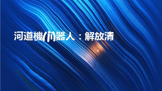河道機(jī)器人：解放清淤，拯救水域！